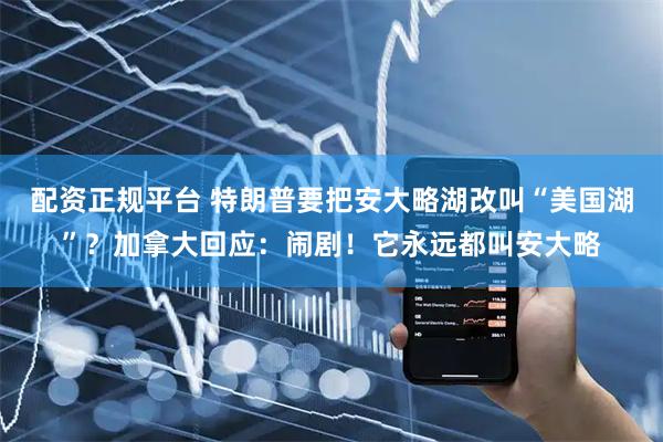 配资正规平台 特朗普要把安大略湖改叫“美国湖”？加拿大回应：闹剧！它永远都叫安大略