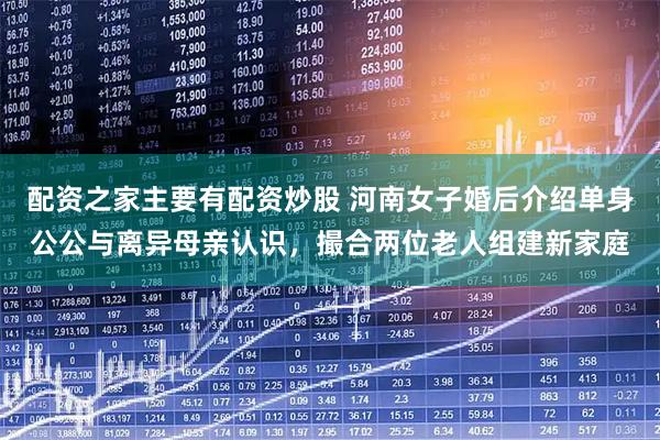 配资之家主要有配资炒股 河南女子婚后介绍单身公公与离异母亲认识，撮合两位老人组建新家庭