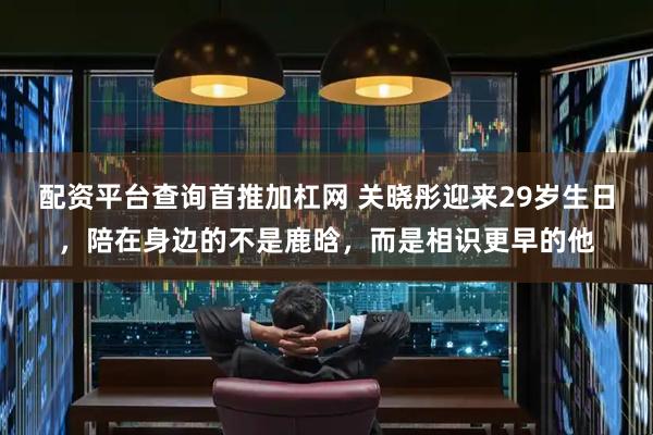配资平台查询首推加杠网 关晓彤迎来29岁生日，陪在身边的不是鹿晗，而是相识更早的他
